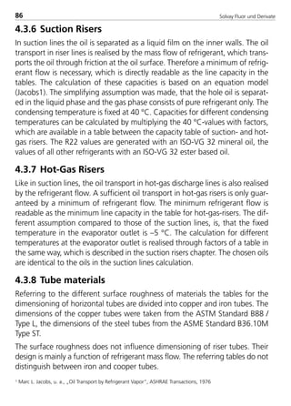 Solvay Fluor und Derivate86
4.3.6 Suction Risers
In suction lines the oil is separated as a liquid film on the inner walls. The oil
transport in riser lines is realised by the mass flow of refrigerant, which trans-
ports the oil through friction at the oil surface. Therefore a minimum of refrig-
erant flow is necessary, which is directly readable as the line capacity in the
tables. The calculation of these capacities is based on an equation model
(Jacobs1). The simplifying assumption was made, that the hole oil is separat-
ed in the liquid phase and the gas phase consists of pure refrigerant only. The
condensing temperature is fixed at 40 °C. Capacities for different condensing
temperatures can be calculated by multiplying the 40 °C-values with factors,
which are available in a table between the capacity table of suction- and hot-
gas risers. The R22 values are generated with an ISO-VG 32 mineral oil, the
values of all other refrigerants with an ISO-VG 32 ester based oil.
4.3.7 Hot-Gas Risers
Like in suction lines, the oil transport in hot-gas discharge lines is also realised
by the refrigerant flow. A sufficient oil transport in hot-gas risers is only guar-
anteed by a minimum of refrigerant flow. The minimum refrigerant flow is
readable as the minimum line capacity in the table for hot-gas-risers. The dif-
ferent assumption compared to those of the suction lines, is, that the fixed
temperature in the evaporator outlet is –5 °C. The calculation for different
temperatures at the evaporator outlet is realised through factors of a table in
the same way, which is described in the suction risers chapter. The chosen oils
are identical to the oils in the suction lines calculation.
4.3.8 Tube materials
Referring to the different surface roughness of materials the tables for the
dimensioning of horizontal tubes are divided into copper and iron tubes. The
dimensions of the copper tubes were taken from the ASTM Standard B88 /
Type L, the dimensions of the steel tubes from the ASME Standard B36.10M
Type ST.
The surface roughness does not influence dimensioning of riser tubes. Their
design is mainly a function of refrigerant mass flow. The referring tables do not
distinguish between iron and cooper tubes.
1 Marc L. Jacobs, u. a., „Oil Transport by Refrigerant Vapor“, ASHRAE Transactions, 1976
8529 TB E Solkane K2.1 4.0 25.09.2000 9:34 Uhr Seite 86
 