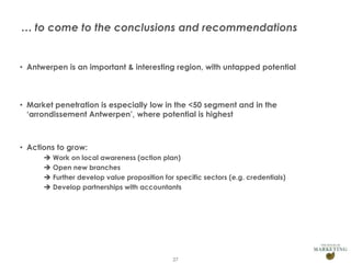 … to come to the conclusions and recommendations

• Antwerpen is an important & interesting region, with untapped potential

• Market penetration is especially low in the <50 segment and in the
‘arrondissement Antwerpen’, where potential is highest

• Actions to grow:
 Work on local awareness (action plan)
 Open new branches
 Further develop value proposition for specific sectors (e.g. credentials)
 Develop partnerships with accountants

Presentation1

27

 