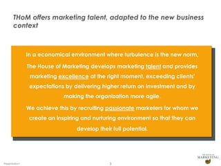 THoM offers marketing talent, adapted to the new business
context

In a economical environment where turbulence is the new norm,

The House of Marketing develops marketing talent and provides
marketing excellence at the right moment, exceeding clients'
expectations by delivering higher return on investment and by
making the organization more agile.
We achieve this by recruiting passionate marketers for whom we
create an inspiring and nurturing environment so that they can
develop their full potential.

Presentation1

3

 