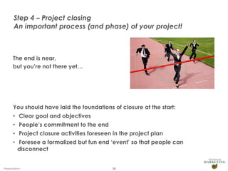 Step 4 – Project closing
An important process (and phase) of your project!

The end is near,
but you’re not there yet…

You should have laid the foundations of closure at the start:

• Clear goal and objectives
• People’s commitment to the end
• Project closure activities foreseen in the project plan
• Foresee a formalized but fun end ‘event’ so that people can
disconnect

Presentation1

38

 