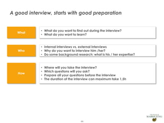 A good interview, starts with good preparation

What

Who

• Internal interviews vs. external interviews
• Why do you want to interview him /her?
• Do some background research: what is his / her expertise?

How

Presentation1

• What do you want to find out during the interview?
• What do you want to learn?

•
•
•
•

Where will you take the interview?
Which questions will you ask?
Prepare all your questions before the interview
The duration of the interview can maximum take 1,5h

44

 