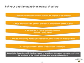 Put your questionnaire in a logical structure

1. Start with short introduction that explains the purpose of the interview

2. Begin with more open, general questions to bring the interviewee at ease

3. Ask specific or critical questions in the end
(but don’t avoid them!)

4. End the interview by thanking the interviewee, ask if he/she has more questions

5. Leave your contact details, so he/she can contact you

A good interviewer brings his/her interviewee at ease (also non-verbal behavior) and keeps
the overhand of the interview (follow your structure of questions)

Presentation1

45

 