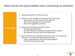 Watch out for the typical pitfalls when conducting an interview

1.
2.

Presentation1

Make sure your questions are clear for the interviewee
- Don’t speak too fast, leave time for silences
- Don’t use any jargon in your questions
- Don’t ask suggestive questions

3.

Make sure the interviewee feels at ease
- Provide a good location
- Do not interrupt the interviewee during his/her answers
- Be unbiased, do not criticize the interviewee

4.

Interview pitfalls

Keep third parties out of the interview

Don’t write too much during the interview. If you can’t record the
interview, it’s best to take the interview with two.
- One is responsible for asking the right questions
- The other one will take notes

46

 