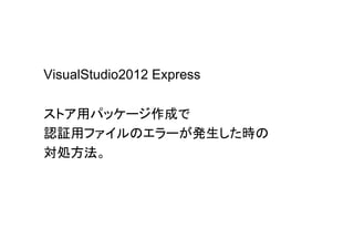 VisualStudio2012 Express
ストア用パッケージ作成で
認証用ファイルのエラーが発生した時の
対処方法。
 