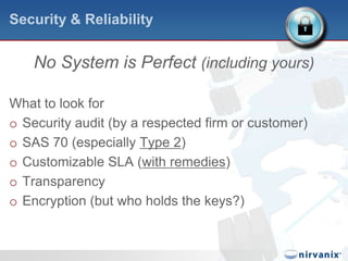 Security & ReliabilityNo System is Perfect (including yours)What to look forSecurity audit (by a respected firm or customer)SAS 70 (especially Type 2)Customizable SLA (with remedies)TransparencyEncryption (but who holds the keys?)
