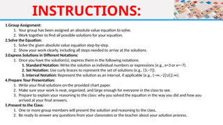INSTRUCTIONS:
1.Group Assignment:
1. Your group has been assigned an absolute value equation to solve.
2. Work together to find all possible solutions for your equation.
2.Solve the Equation:
1. Solve the given absolute value equation step-by-step.
2. Show your work clearly, including all steps needed to arrive at the solutions.
3.Express Solutions in Different Notations:
1. Once you have the solution(s), express them in the following notations:
1. Standard Notation: Write the solution as individual numbers or expressions (e.g., x=3 or x=−7).
2. Set Notation: Use curly braces to represent the set of solutions (e.g., {3,−7}).
3. Interval Notation: Represent the solution as an interval, if applicable (e.g., (−∞,−2] [2,∞).
∪
4.Prepare Your Presentation:
1. Write your final solutions on the provided chart paper.
2. Make sure your work is neat, organized, and large enough for everyone in the class to see.
3. Prepare to explain your reasoning to the class: why you solved the equation in the way you did and how you
arrived at your final answers.
5.Present to the Class:
1. One or more group members will present the solution and reasoning to the class.
2. Be ready to answer any questions from your classmates or the teacher about your solution process.
 