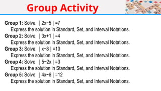 Group Activity
Group 1: Solve: 2x−5 =7
∣ ∣
Express the solution in Standard, Set, and Interval Notations.
Group 2: Solve: 3x+1 =4
∣ ∣
Express the solution in Standard, Set, and Interval Notations.
Group 3: Solve: x−8 =10
∣ ∣
Express the solution in Standard, Set, and Interval Notations.
Group 4: Solve: 5−2x =3
∣ ∣
Express the solution in Standard, Set, and Interval Notations.
Group 5: Solve: 4x−6 =12
∣ ∣
Express the solution in Standard, Set, and Interval Notations.
 