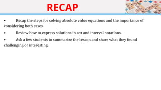 RECAP
• Recap the steps for solving absolute value equations and the importance of
considering both cases.
• Review how to express solutions in set and interval notations.
• Ask a few students to summarize the lesson and share what they found
challenging or interesting.
 