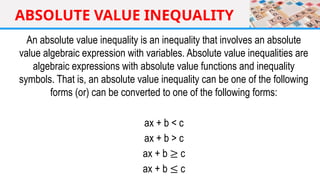 ABSOLUTE VALUE INEQUALITY
An absolute value inequality is an inequality that involves an absolute
value algebraic expression with variables. Absolute value inequalities are
algebraic expressions with absolute value functions and inequality
symbols. That is, an absolute value inequality can be one of the following
forms (or) can be converted to one of the following forms:
ax + b < c
ax + b > c
ax + b ≥ c
ax + b ≤ c
 