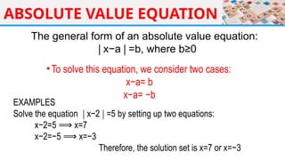 ABSOLUTE VALUE EQUATION
The general form of an absolute value equation:
x−a =b, where b≥0
∣ ∣
•To solve this equation, we consider two cases:
x−a= b
x−a= −b
EXAMPLES
Solve the equation x−2 =5 by setting up two equations:
∣ ∣
x−2=5 x=7
⟹
x−2=−5 x=−3
⟹
Therefore, the solution set is x=7 or x=−3
 