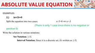 ABSOLUTE VALUE EQUATION
EXAMPLES:
2.) ∣x+3∣=0
Split the equation into two cases: x+3=0 ⟹ x=-3
(There is only 1 case since there is no negative or
positive 0)
Write the solution in various notations:
Set Notation: {-3}
Interval Notation: Since it is a discrete set, it's written as {-3}
 