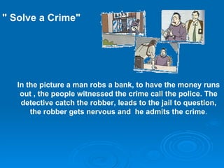 In the picture a man robs a bank, to have the money runs out , the  people witnessed the crime   call the police .  The detective catch the robber ,  leads to the jail to question , the robber  gets nervous and  he admits the crime . &quot; Solve a Crime&quot; 