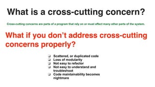Cross-cutting concerns are parts of a program that rely on or must affect many other parts of the system.
❏ Scattered, or duplicated code
❏ Loss of modularity
❏ Not easy to refactor
❏ Not easy to understand and
troubleshoot
❏ Code maintainability becomes
nightmare
What if you don’t address cross-cutting
concerns properly?
What is a cross-cutting concern?
 