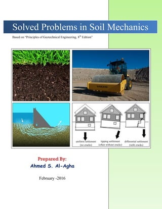 Solved Problems in Soil Mechanics
Prepared By:
Ahmed S. Al-Agha
February -2016
Based on “Principles of Geotechnical Engineering, 8th
Edition”
uniform settlement
(no cracks)
tipping settlement
(often without cracks)
differential settlement
(with cracks)
 