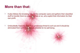 More than that: 
• It also follows the browsing habit of the computer users and gathers their classified 
stuff to transfer them to cyber criminals or so, who exploit that information for their 
own profit. 
• Undoubtedly Vosteran Search is a malicious threat to sort out and it should be 
eliminated from system as fast as possible for its well being. 
 