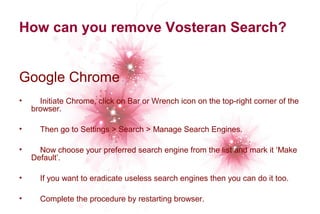 How can you remove Vosteran Search? 
Google Chrome 
• Initiate Chrome, click on Bar or Wrench icon on the top-right corner of the 
browser. 
• Then go to Settings > Search > Manage Search Engines. 
• Now choose your preferred search engine from the list and mark it ‘Make 
Default’. 
• If you want to eradicate useless search engines then you can do it too. 
• Complete the procedure by restarting browser. 
 