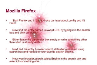 Mozilla Firefox 
• Start Firefox and in the address bar type about:config and hit 
Enter. 
• Now find the entry named keyword.URL by typing it in the search 
box and click on Modify. 
• Either leave the parameter box empty or write something other 
than what is already written. 
• Next find the entry browser.search.defaultenginename using 
search box and reset it to your favorite search engine. 
• Now type browser.search.select Engine in the search box and 
reset it to something else. 
 