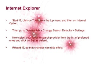 Internet Explorer 
• Start IE, click on Tools from the top menu and then on Internet 
Option. 
• Then go to General tab > Change Search Defaults > Settings. 
• Now select your favorite search provider from the list of preferred 
ones and click on Set as default. 
• Restart IE, so that changes can take effect. 
 