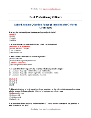 Downloaded From: http://www.bankpoclerk.com




                           Bank Probationary Officers

      Solved Sample Question Paper (Financial and General
                          Awareness)
1. When did Regional Rural Banks start functioning in India?
(A) 1975
(B) 1947
(C) 1956
(D) 1960

2. Who was the Chairman of the Sixth Central Pay Commission?
(A) Justice B. N. Srikrishna
(B) Prof. Ravindra Dholakia
(C) J. S. Mathur
(D) Sushma Nath

3. The 11th Five Year Plan is termed as plan for.
(A) India’s Health
(B) Eradication of poverty from India
(C) India’s Education
(D) Development of Rural India

4. Which of the following correctly describes what sub-prime lending is?
(1) Lending to the people with less than ideal credit status.
(2) Lending to the people who are high value customers of the banks.
(3) Lending to those who are not a regular customer

(A) Only 1
(B) Only 2
(C) Only 3
(D) All

5. The actual return of an investor is reduced sometimes as the prices of the commodities go up
all of a sudden. In financial sector this type of phenomenon is known as:
(A) Probability risk
(B) Market risk
(C) Inflation risk
(D) Credit risk

6. Which of the following is the limitation of the ATMs owing to which people are required to
visit branches of the bank?

                            Downloaded From: http://www.bankpoclerk.com
 