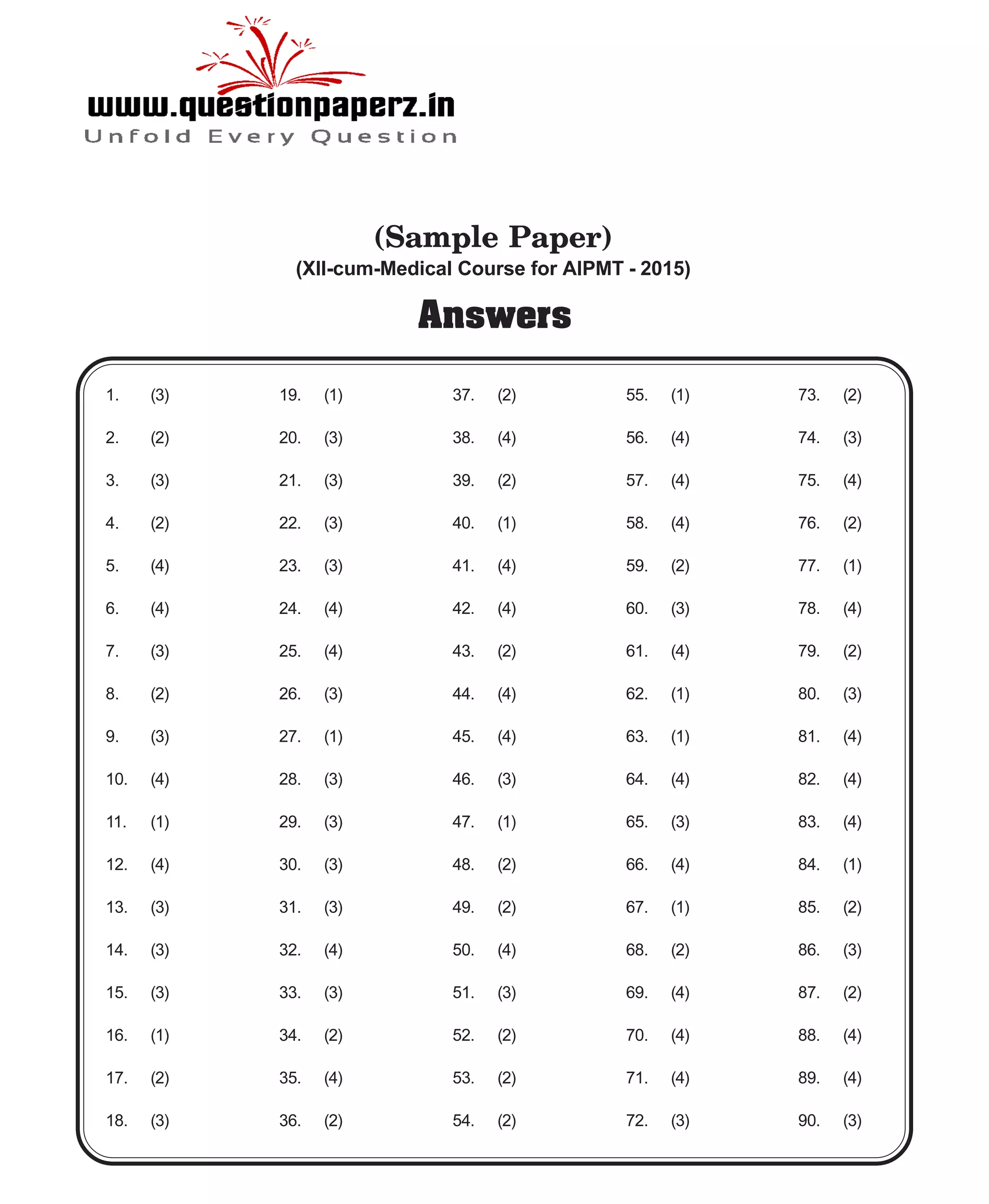 Answers
19. (1)
20. (3)
21. (3)
22. (3)
23. (3)
24. (4)
25. (4)
26. (3)
27. (1)
28. (3)
29. (3)
30. (3)
31. (3)
32. (4)
33. (3)
34. (2)
35. (4)
36. (2)
1. (3)
2. (2)
3. (3)
4. (2)
5. (4)
6. (4)
7. (3)
8. (2)
9. (3)
10. (4)
11. (1)
12. (4)
13. (3)
14. (3)
15. (3)
16. (1)
17. (2)
18. (3)
37. (2)
38. (4)
39. (2)
40. (1)
41. (4)
42. (4)
43. (2)
44. (4)
45. (4)
46. (3)
47. (1)
48. (2)
49. (2)
50. (4)
51. (3)
52. (2)
53. (2)
54. (2)
55. (1)
56. (4)
57. (4)
58. (4)
59. (2)
60. (3)
61. (4)
62. (1)
63. (1)
64. (4)
65. (3)
66. (4)
67. (1)
68. (2)
69. (4)
70. (4)
71. (4)
72. (3)
73. (2)
74. (3)
75. (4)
76. (2)
77. (1)
78. (4)
79. (2)
80. (3)
81. (4)
82. (4)
83. (4)
84. (1)
85. (2)
86. (3)
87. (2)
88. (4)
89. (4)
90. (3)
(Sample Paper)
(XII-cum-Medical Course for AIPMT - 2015)
 