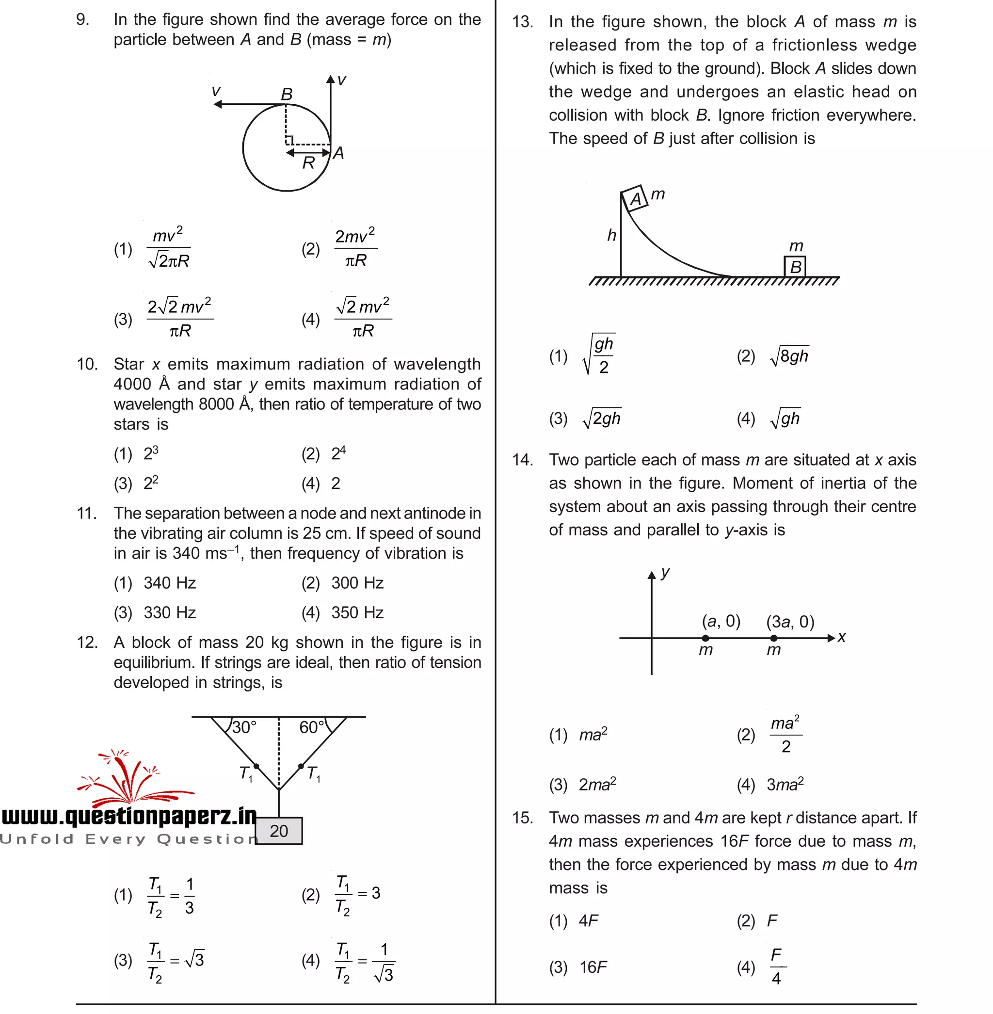Space For Rough Work
- 2 -
Sample Paper XII-cum-Medical Course for AIPMT-2015
9. In the figure shown find the average force on the
particle between A and B (mass = m)
v
v
B
R
A
(1)
2
2
mv
R
(2)
2
2mv
R
(3)
2
2 2 mv
R
(4)
2
2 mv
R
10. Star x emits maximum radiation of wavelength
4000 Å and star y emits maximum radiation of
wavelength 8000 Å, then ratio of temperature of two
stars is
(1) 23 (2) 24
(3) 22 (4) 2
11. The separation between a node and next antinode in
the vibrating air column is 25 cm. If speed of sound
in air is 340 ms–1, then frequency of vibration is
(1) 340 Hz (2) 300 Hz
(3) 330 Hz (4) 350 Hz
12. A block of mass 20 kg shown in the figure is in
equilibrium. If strings are ideal, then ratio of tension
developed in strings, is
20
T1 T1
30° 60°
(1) 1
2
1
3
T
T
 (2)
1
2
3
T
T

(3) 1
2
3
T
T
 (4) 1
2
1
3
T
T

13. In the figure shown, the block A of mass m is
released from the top of a frictionless wedge
(which is fixed to the ground). Block A slides down
the wedge and undergoes an elastic head on
collision with block B. Ignore friction everywhere.
The speed of B just after collision is
A
B
m
h
m
(1)
2
gh
(2) 8gh
(3) 2gh (4) gh
14. Two particle each of mass m are situated at x axis
as shown in the figure. Moment of inertia of the
system about an axis passing through their centre
of mass and parallel to y-axis is
( , 0)a (3 , 0)a
m m
x
y
(1) ma2 (2)
2
2
ma
(3) 2ma2 (4) 3ma2
15. Two masses m and 4m are kept r distance apart. If
4m mass experiences 16F force due to mass m,
then the force experienced by mass m due to 4m
mass is
(1) 4F (2) F
(3) 16F (4)
4
F
 