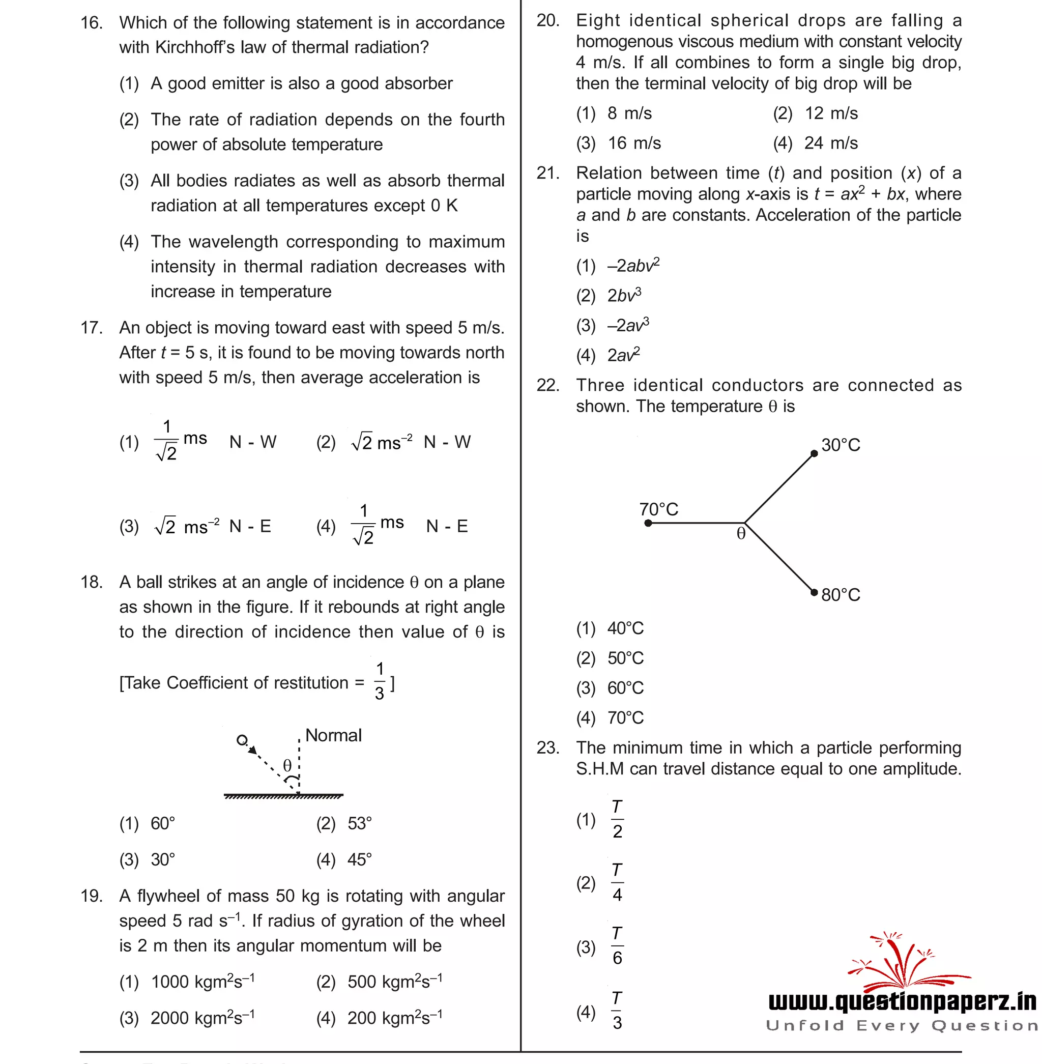 Space For Rough Work
- 3 -
XII-cum-Medical Course for AIPMT-2015 Sample Paper
16. Which of the following statement is in accordance
with Kirchhoff’s law of thermal radiation?
(1) A good emitter is also a good absorber
(2) The rate of radiation depends on the fourth
power of absolute temperature
(3) All bodies radiates as well as absorb thermal
radiation at all temperatures except 0 K
(4) The wavelength corresponding to maximum
intensity in thermal radiation decreases with
increase in temperature
17. An object is moving toward east with speed 5 m/s.
After t = 5 s, it is found to be moving towards north
with speed 5 m/s, then average acceleration is
(1)
–21
ms
2
N - W (2) –2
2 ms N - W
(3) –2
2 ms N - E (4)
–21
ms
2
N - E
18. A ball strikes at an angle of incidence  on a plane
as shown in the figure. If it rebounds at right angle
to the direction of incidence then value of  is
[Take Coefficient of restitution =
1
3
]

Normal
(1) 60° (2) 53°
(3) 30° (4) 45°
19. A flywheel of mass 50 kg is rotating with angular
speed 5 rad s–1. If radius of gyration of the wheel
is 2 m then its angular momentum will be
(1) 1000 kgm2s–1 (2) 500 kgm2s–1
(3) 2000 kgm2s–1 (4) 200 kgm2s–1
20. Eight identical spherical drops are falling a
homogenous viscous medium with constant velocity
4 m/s. If all combines to form a single big drop,
then the terminal velocity of big drop will be
(1) 8 m/s (2) 12 m/s
(3) 16 m/s (4) 24 m/s
21. Relation between time (t) and position (x) of a
particle moving along x-axis is t = ax2 + bx, where
a and b are constants. Acceleration of the particle
is
(1) –2abv2
(2) 2bv3
(3) –2av3
(4) 2av2
22. Three identical conductors are connected as
shown. The temperature  is

70°C
30°C
80°C
(1) 40°C
(2) 50°C
(3) 60°C
(4) 70°C
23. The minimum time in which a particle performing
S.H.M can travel distance equal to one amplitude.
T
(1)
2
T
(2)
4
T
(3)
6
(4)
3
T
 