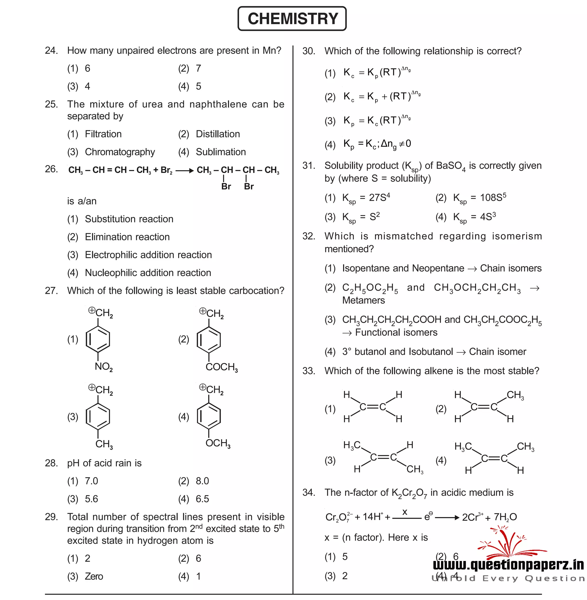 Space For Rough Work
- 4 -
Sample Paper XII-cum-Medical Course for AIPMT-2015
24. How many unpaired electrons are present in Mn?
(1) 6 (2) 7
(3) 4 (4) 5
25. The mixture of urea and naphthalene can be
separated by
(1) Filtration (2) Distillation
(3) Chromatography (4) Sublimation
26. CH – CH = CH – CH + Br CH – CH – CH – CH3 3 2 3 3
Br Br
is a/an
(1) Substitution reaction
(2) Elimination reaction
(3) Electrophilic addition reaction
(4) Nucleophilic addition reaction
27. Which of the following is least stable carbocation?
(1)
CH2

NO2
(2)
CH2

COCH3
(3)
CH2

CH3
(4)
CH2

OCH3
28. pH of acid rain is
(1) 7.0 (2) 8.0
(3) 5.6 (4) 6.5
29. Total number of spectral lines present in visible
region during transition from 2nd excited state to 5th
excited state in hydrogen atom is
(1) 2 (2) 6
(3) Zero (4) 1
CHEMISTRY
30. Which of the following relationship is correct?
(1)
gn
c pK K (RT)


(2) gn
c pK K (RT)

 
(3) gn
p cK K (RT)


(4) p c gK = K ;Δn 0
31. Solubility product (Ksp) of BaSO4 is correctly given
by (where S = solubility)
(1) Ksp = 27S4 (2) Ksp = 108S5
(3) Ksp = S2 (4) Ksp = 4S3
32. Which is mismatched regarding isomerism
mentioned?
(1) Isopentane and Neopentane  Chain isomers
(2) C2H5OC2H5 and CH3OCH2CH2CH3 
Metamers
(3) CH3CH2CH2CH2COOH and CH3CH2COOC2H5
 Functional isomers
(4) 3° butanol and Isobutanol  Chain isomer
33. Which of the following alkene is the most stable?
(1) C C
H
H
H
H
(2) C C
H
H
CH3
H
(3) C C
H C3
H
H
CH3
(4) C C
H C3
H
CH3
H
34. The n-factor of K2Cr2O7 in acidic medium is
Cr O2 7
2–
+ 14H
+
+
x
e
–
2Cr
3+
+ 7H O2
x = (n factor). Here x is
(1) 5 (2) 6
(3) 2 (4) 4
 
