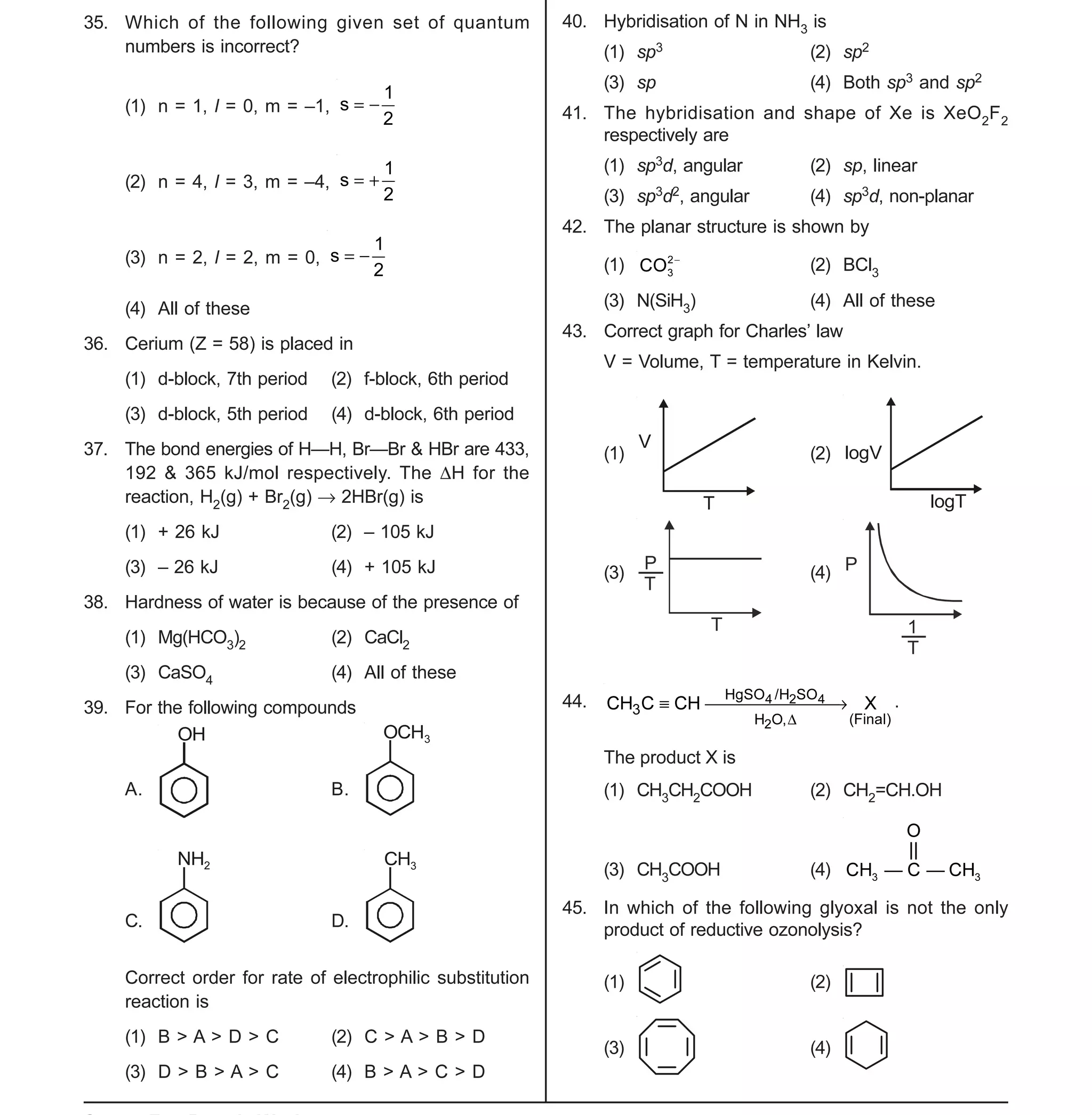 Space For Rough Work
- 5 -
XII-cum-Medical Course for AIPMT-2015 Sample Paper
35. Which of the following given set of quantum
numbers is incorrect?
(1) n = 1, l = 0, m = –1,
2
1
s 
(2) n = 4, l = 3, m = –4,
2
1
s 
(3) n = 2, l = 2, m = 0,
2
1
s 
(4) All of these
36. Cerium (Z = 58) is placed in
(1) d-block, 7th period (2) f-block, 6th period
(3) d-block, 5th period (4) d-block, 6th period
37. The bond energies of H—H, Br—Br & HBr are 433,
192 & 365 kJ/mol respectively. The H for the
reaction, H2(g) + Br2(g)  2HBr(g) is
(1) + 26 kJ (2) – 105 kJ
(3) – 26 kJ (4) + 105 kJ
38. Hardness of water is because of the presence of
(1) Mg(HCO3)2 (2) CaCl2
(3) CaSO4 (4) All of these
39. For the following compounds
A.
OH
B.
OCH3
C.
NH2
D.
CH3
Correct order for rate of electrophilic substitution
reaction is
(1) B > A > D > C (2) C > A > B > D
(3) D > B > A > C (4) B > A > C > D
40. Hybridisation of N in NH3 is
(1) sp3 (2) sp2
(3) sp (4) Both sp3 and sp2
41. The hybridisation and shape of Xe is XeO2F2
respectively are
(1) sp3d, angular (2) sp, linear
(3) sp3d2, angular (4) sp3d, non-planar
42. The planar structure is shown by
(1) 2
3CO 
(2) BCl3
(3) N(SiH3) (4) All of these
43. Correct graph for Charles’ law
V = Volume, T = temperature in Kelvin.
(1)
V
T
(2) logV
logT
(3)
P
T
T
(4) P
1
T
44. 4 2 4
2
HgSO /H SO
3
(Final)H O,
CH C CH X

  .
The product X is
(1) CH3CH2COOH (2) CH2=CH.OH
(3) CH3COOH (4) 3 3
O
||
CH — C — CH
45. In which of the following glyoxal is not the only
product of reductive ozonolysis?
(1) (2)
(3) (4)
 