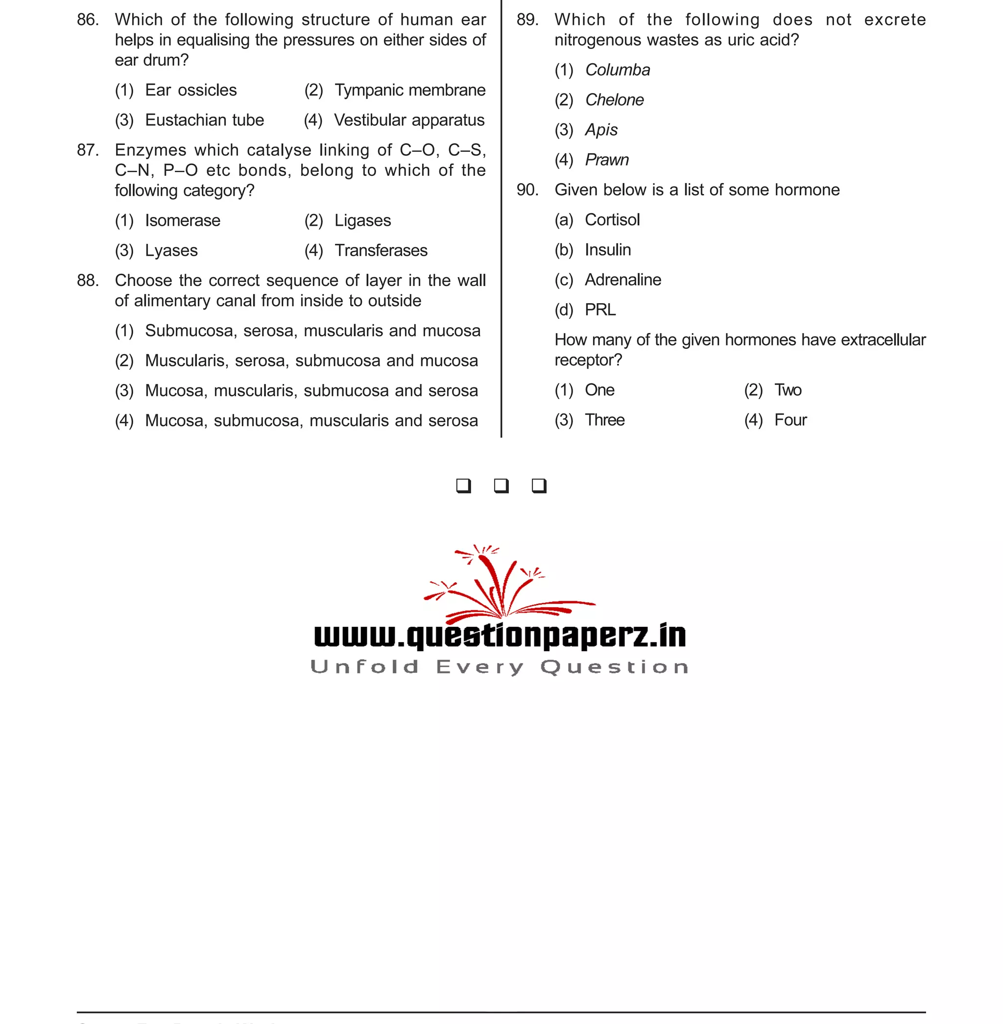 Space For Rough Work
- 9 -
XII-cum-Medical Course for AIPMT-2015 Sample Paper
86. Which of the following structure of human ear
helps in equalising the pressures on either sides of
ear drum?
(1) Ear ossicles (2) Tympanic membrane
(3) Eustachian tube (4) Vestibular apparatus
87. Enzymes which catalyse linking of C–O, C–S,
C–N, P–O etc bonds, belong to which of the
following category?
(1) Isomerase (2) Ligases
(3) Lyases (4) Transferases
88. Choose the correct sequence of layer in the wall
of alimentary canal from inside to outside
(1) Submucosa, serosa, muscularis and mucosa
(2) Muscularis, serosa, submucosa and mucosa
(3) Mucosa, muscularis, submucosa and serosa
(4) Mucosa, submucosa, muscularis and serosa
89. Which of the following does not excrete
nitrogenous wastes as uric acid?
(1) Columba
(2) Chelone
(3) Apis
(4) Prawn
90. Given below is a list of some hormone
(a) Cortisol
(b) Insulin
(c) Adrenaline
(d) PRL
How many of the given hormones have extracellular
receptor?
(1) One (2) Two
(3) Three (4) Four
 