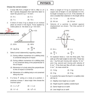 Space For Rough Work
- 1 -
XII-cum-Medical Course for AIPMT-2015 Sample Paper
PHYSICS
Choose the correct answer :
1. A body falls from a height of 120 m. After 2 s of
fall, if gravity disappears then total time taken to
reach the ground is (g = 10 m/s2)
(1) 9 s (2) 5 s
(3) 7 s (4) 10 s
2. A block of mass 5 kg is placed on an inclined
plane as shown in the figure. Force applied by
incline plane on the block is (g = 9.8 m/s2)
5
kg
60°
 = 0.5
(1) 25 N (2) 49 N
(3) 25 3 N (4)
25
N
3
3. Select correct statement(s) regarding collision.
(1) During collision momentum of a colliding body
is conserved along line of impact
(2) During collision momentum of a colliding body
is not conserved along a line perpendicular to
line of impact
(3) Momentum of a body along line perpendicular
to line of impact is conserved
(4) Momentum of a colliding body is not conserved
along any time
4. If a force F acting on a body at a position r
produces a torque  about origin, then choose the
incorrect option
(1)   r F (2) . 0r  
(3) . 0 r (4) . 0 F
5. When a weight of 10 kg is suspended from a
copper wire of length 3 m and diameter 0.4 mm,
its length increases by 2.4 cm. If the diameter of
wire is doubled then extension in the length will be
(1) 1.2 cm (2) 4.8 cm
(3) 9.6 cm (4) 0.6 cm
6. Velocity of a particle is plotted against
displacement as shown. The time period of
oscillation
v (m/s)
3.6
Y(m)
0.4
(0, 0)
(1) 2 s (2)  s
(3)
2
s
3

(4)
2
s
9

7. An explosion blows a rock into three parts. Two
parts go off at right angles to each other. These two
are, 1 kg first part moving with velocity 12 ms–1
and 2 kg, second part moving with velocity of
8 ms–1. If the third part flies off with a velocity of
4 ms–1, its mass would be
(1) 14 kg (2) 3 kg
(3) 5 kg (4) 8 kg
8. In a gravity free space the liquid in a capillary tube
will rise to
(1) Slightly more height as on earth
(2) Height equal to capillary outside liquid
(3) Same height as on earth
(4) Less height as on earth
 