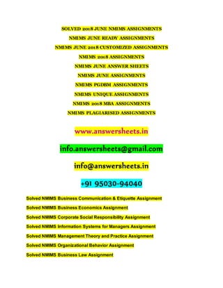 SOLVED 2018 JUNE NMIMS ASSIGNMENTS
NMIMS JUNE READY ASSIGNMENTS
NMIMS JUNE 2018 CUSTOMIZED ASSIGNMENTS
NMIMS 2018 ASSIGNMENTS
NMIMS JUNE ANSWER SHEETS
NMIMS JUNE ASSIGNMENTS
NMIMS PGDBM ASSIGNMENTS
NMIMS UNIQUE ASSIGNMENTS
NMIMS 2018 MBA ASSIGNMENTS
NMIMS PLAGIARISED ASSIGNMENTS
www.answersheets.in
info.answersheets@gmail.com
info@answersheets.in
+91 95030-94040
Solved NMIMS Business Communication & Etiquette Assignment
Solved NMIMS Business Economics Assignment
Solved NMIMS Corporate Social Responsibility Assignment
Solved NMIMS Information Systems for Managers Assignment
Solved NMIMS Management Theory and Practice Assignment
Solved NMIMS Organizational Behavior Assignment
Solved NMIMS Business Law Assignment
 