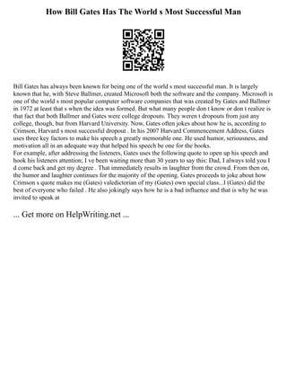 How Bill Gates Has The World s Most Successful Man
Bill Gates has always been known for being one of the world s most successful man. It is largely
known that he, with Steve Ballmer, created Microsoft both the software and the company. Microsoft is
one of the world s most popular computer software companies that was created by Gates and Ballmer
in 1972 at least that s when the idea was formed. But what many people don t know or don t realize is
that fact that both Ballmer and Gates were college dropouts. They weren t dropouts from just any
college, though, but from Harvard University. Now, Gates often jokes about how he is, according to
Crimson, Harvard s most successful dropout . In his 2007 Harvard Commencement Address, Gates
uses three key factors to make his speech a greatly memorable one. He used humor, seriousness, and
motivation all in an adequate way that helped his speech be one for the books.
For example, after addressing the listeners, Gates uses the following quote to open up his speech and
hook his listeners attention; I ve been waiting more than 30 years to say this: Dad, I always told you I
d come back and get my degree . That immediately results in laughter from the crowd. From then on,
the humor and laughter continues for the majority of the opening. Gates proceeds to joke about how
Crimson s quote makes me (Gates) valedictorian of my (Gates) own special class...I (Gates) did the
best of everyone who failed . He also jokingly says how he is a bad influence and that is why he was
invited to speak at
... Get more on HelpWriting.net ...
 