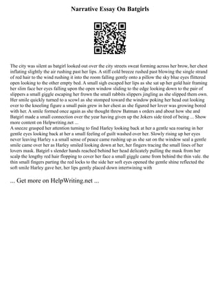 Narrative Essay On Batgirls
The city was silent as batgirl looked out over the city streets sweat forming across her brow, her chest
inflating slightly the air rushing past her lips. A stiff cold breeze rushed past blowing the single strand
of red hair to the wind rushing it into the room falling gently onto a pillow the sky blue eyes flittered
open looking to the other empty bed. A small sigh escaped her lips as she sat up her gold hair framing
her slim face her eyes falling upon the open window sliding to the edge looking down to the pair of
slippers a small giggle escaping her frown the small rabbits slippers jingling as she slipped them own.
Her smile quickly turned to a scowl as she stomped toward the window poking her head out looking
over to the kneeling figure a small pain grew in her chest as she figured her lover was growing bored
with her. A smile formed once again as she thought threw Batman s orders and about how she and
Batgirl made a small connection over the year having given up the Jokers side tired of being ... Show
more content on Helpwriting.net ...
A sneeze grasped her attention turning to find Harley looking back at her a gentle sea roaring in her
gentle eyes looking back at her a small feeling of guilt washed over her. Slowly rising up her eyes
never leaving Harley s a small sense of peace came rushing up as she sat on the window seal a gentle
smile came over her as Harley smiled looking down at her, her fingers tracing the small lines of her
lovers mask. Batgirl s slender hands reached behind her head delicately pulling the mask from her
scalp the lengthy red hair flopping to cover her face a small giggle came from behind the thin vale. the
thin small fingers parting the red locks to the side her soft eyes opened the gentle shine reflected the
soft smile Harley gave her, her lips gently placed down intertwining with
... Get more on HelpWriting.net ...
 