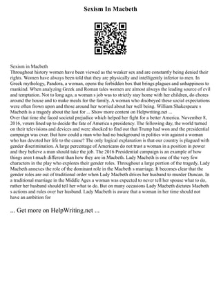 Sexism In Macbeth
Sexism in Macbeth
Throughout history women have been viewed as the weaker sex and are constantly being denied their
rights. Women have always been told that they are physically and intelligently inferior to men. In
Greek mythology, Pandora, a woman, opens the forbidden box that brings plagues and unhappiness to
mankind. When analyzing Greek and Roman tales women are almost always the leading source of evil
and temptation. Not to long ago, a woman s job was to strictly stay home with her children, do chores
around the house and to make meals for the family. A woman who disobeyed these social expectations
were often frown upon and those around her worried about her well being. William Shakespeare s
Macbeth is a tragedy about the lust for ... Show more content on Helpwriting.net ...
Over that time she faced societal prejudice which helped her fight for a better America. November 8,
2016, voters lined up to decide the fate of America s presidency. The following day, the world turned
on their televisions and devices and were shocked to find out that Trump had won and the presidential
campaign was over. But how could a man who had no background in politics win against a woman
who has devoted her life to the cause? The only logical explanation is that our country is plagued with
gender discrimination. A large percentage of Americans do not trust a woman in a position in power
and they believe a man should take the job. The 2016 Presidential campaign is an example of how
things aren t much different than how they are in Macbeth. Lady Macbeth is one of the very few
characters in the play who explores their gender roles. Throughout a large portion of the tragedy, Lady
Macbeth annexes the role of the dominant role in the Macbeth s marriage. It becomes clear that the
gender roles are out of traditional order when Lady Macbeth drives her husband to murder Duncan. In
a traditional marriage in the Middle Ages a woman was expected to never tell her spouse what to do,
rather her husband should tell her what to do. But on many occasions Lady Macbeth dictates Macbeth
s actions and rules over her husband. Lady Macbeth is aware that a woman in her time should not
have an ambition for
... Get more on HelpWriting.net ...
 