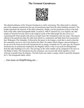 The Vermont Gurudwara
The etherial ambiance of the Vermont Gurudwara is really welcoming. The white tomb is a distinct
part of the signature architecture that sets all gurudwaras apart from the other buildings around it. The
temple represents the interests of the Sikh community. People visit the gurudwara to pray to the holy
book of the sikhs called Gurugranth Sahib. Located at, 1966 N Vermont Ave, Los Angeles, the sikh
temple of Vermont not only caters to the religious needs of the Sikh people but also serves as a
counseling hub where people seek advice on legal issues like immigration and visa issues. The prayers
offered at the gurudwara make the sikhs feel united as a community and helps them feel connected to
their Waheguru (The Almighty). Followed by the prayer is the Langar, a term that is used to describe
the community service to serve free food by the sikhs. No matter which religion a person belongs to,
he can savor the food served at the Gurudwara for no charge. Founded over 55 years ago, the Vermont
Gurdwara has an architecture inspired by the Mughals which is why it can easily be distinguished
from the other buildings in its area. The carvings on the white marble can be compared to the ones on
Taj Mahal in India. The Gurudwara has four entrances, one on each side which signifies a warm
welcome to people from all religions. The holy book rests under a canopy which is specially designed
for it. The Gurugranth Sahib, which
... Get more on HelpWriting.net ...
 