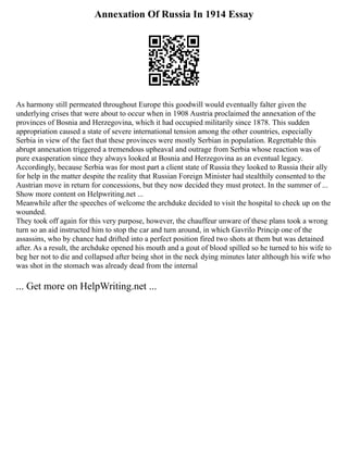 Annexation Of Russia In 1914 Essay
As harmony still permeated throughout Europe this goodwill would eventually falter given the
underlying crises that were about to occur when in 1908 Austria proclaimed the annexation of the
provinces of Bosnia and Herzegovina, which it had occupied militarily since 1878. This sudden
appropriation caused a state of severe international tension among the other countries, especially
Serbia in view of the fact that these provinces were mostly Serbian in population. Regrettable this
abrupt annexation triggered a tremendous upheaval and outrage from Serbia whose reaction was of
pure exasperation since they always looked at Bosnia and Herzegovina as an eventual legacy.
Accordingly, because Serbia was for most part a client state of Russia they looked to Russia their ally
for help in the matter despite the reality that Russian Foreign Minister had stealthily consented to the
Austrian move in return for concessions, but they now decided they must protect. In the summer of ...
Show more content on Helpwriting.net ...
Meanwhile after the speeches of welcome the archduke decided to visit the hospital to check up on the
wounded.
They took off again for this very purpose, however, the chauffeur unware of these plans took a wrong
turn so an aid instructed him to stop the car and turn around, in which Gavrilo Princip one of the
assassins, who by chance had drifted into a perfect position fired two shots at them but was detained
after. As a result, the archduke opened his mouth and a gout of blood spilled so he turned to his wife to
beg her not to die and collapsed after being shot in the neck dying minutes later although his wife who
was shot in the stomach was already dead from the internal
... Get more on HelpWriting.net ...
 