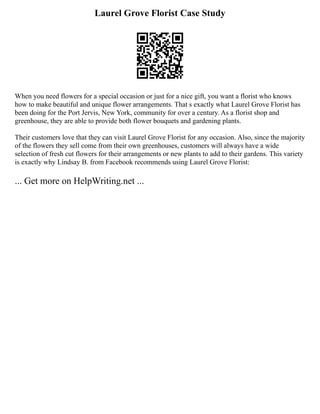 Laurel Grove Florist Case Study
When you need flowers for a special occasion or just for a nice gift, you want a florist who knows
how to make beautiful and unique flower arrangements. That s exactly what Laurel Grove Florist has
been doing for the Port Jervis, New York, community for over a century. As a florist shop and
greenhouse, they are able to provide both flower bouquets and gardening plants.
Their customers love that they can visit Laurel Grove Florist for any occasion. Also, since the majority
of the flowers they sell come from their own greenhouses, customers will always have a wide
selection of fresh cut flowers for their arrangements or new plants to add to their gardens. This variety
is exactly why Lindsay B. from Facebook recommends using Laurel Grove Florist:
... Get more on HelpWriting.net ...
 