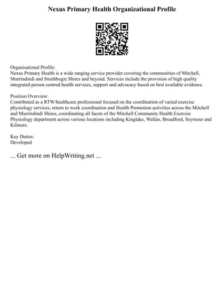 Nexus Primary Health Organizational Profile
Organisational Profile:
Nexus Primary Health is a wide ranging service provider covering the communities of Mitchell,
Murrindindi and Strathbogie Shires and beyond. Services include the provision of high quality
integrated person centred health services, support and advocacy based on best available evidence.
Position Overview:
Contributed as a RTW/healthcare professional focused on the coordination of varied exercise
physiology services, return to work coordination and Health Promotion activities across the Mitchell
and Murrindindi Shires, coordinating all facets of the Mitchell Community Health Exercise
Physiology department across various locations including Kinglake, Wallan, Broadford, Seymour and
Kilmore.
Key Duties:
Developed
... Get more on HelpWriting.net ...
 