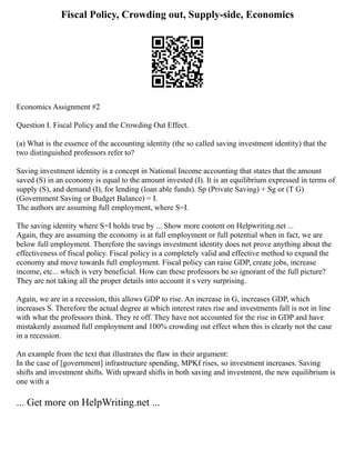 Fiscal Policy, Crowding out, Supply-side, Economics
Economics Assignment #2
Question I. Fiscal Policy and the Crowding Out Effect.
(a) What is the essence of the accounting identity (the so called saving investment identity) that the
two distinguished professors refer to?
Saving investment identity is a concept in National Income accounting that states that the amount
saved (S) in an economy is equal to the amount invested (I). It is an equilibrium expressed in terms of
supply (S), and demand (I), for lending (loan able funds). Sp (Private Saving) + Sg or (T G)
(Government Saving or Budget Balance) = I.
The authors are assuming full employment, where S=I.
The saving identity where S=I holds true by ... Show more content on Helpwriting.net ...
Again, they are assuming the economy is at full employment or full potential when in fact, we are
below full employment. Therefore the savings investment identity does not prove anything about the
effectiveness of fiscal policy. Fiscal policy is a completely valid and effective method to expand the
economy and move towards full employment. Fiscal policy can raise GDP, create jobs, increase
income, etc... which is very beneficial. How can these professors be so ignorant of the full picture?
They are not taking all the proper details into account it s very surprising.
Again, we are in a recession, this allows GDP to rise. An increase in G, increases GDP, which
increases S. Therefore the actual degree at which interest rates rise and investments fall is not in line
with what the professors think. They re off. They have not accounted for the rise in GDP and have
mistakenly assumed full employment and 100% crowding out effect when this is clearly not the case
in a recession.
An example from the text that illustrates the flaw in their argument:
In the case of [government] infrastructure spending, MPKf rises, so investment increases. Saving
shifts and investment shifts. With upward shifts in both saving and investment, the new equilibrium is
one with a
... Get more on HelpWriting.net ...
 