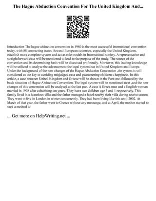 The Hague Abduction Convention For The United Kingdom And...
Introduction The hague abduction convention in 1980 is the most successful international convention
today, with 88 contracting states. Sevaral European countries, especially the United Kingdom,
establish more complete system and act as role models in International society. A representative and
straightforward case will be mentioned to lead to the purpose of the study. The source of the
convention and its determining basis will be discussed profoundly. Moreover, this leading knowledge
will be utilized to analyse the advancement the legal system has in United Kingdom and Europe.
Under the background of the new changes of the Hague Abduction Convention ,the system is still
considered as the key to avoiding misjudged case and guaranteeing children s happiness. In this
article, a case between United Kingdom and Greece will be shown in the Part one, followed by the
basic situation of Hague Abduction Convention. The legal system will be mentioned next ,and the new
changes of this convention will be analysed at the last part. A case A Greek man and a English woman
married in 1998 after cohabiting ten years. They have two children age 4 and 1 respectively. This
family lived in a luxurious villa and the father managed a hotel nearby their villa during tourist season.
They went to live in London in winter concurrently. They had been living like this until 2002. At
March of that year, the father went to Greece without any messange, and at April, the mother started to
seek a method to
... Get more on HelpWriting.net ...
 