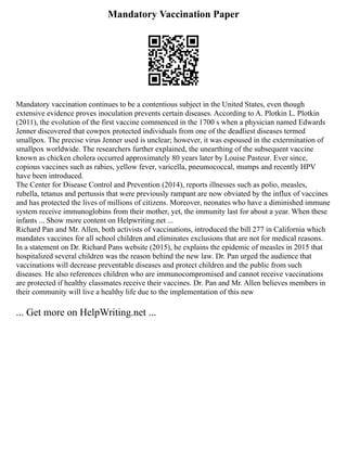 Mandatory Vaccination Paper
Mandatory vaccination continues to be a contentious subject in the United States, even though
extensive evidence proves inoculation prevents certain diseases. According to A. Plotkin L. Plotkin
(2011), the evolution of the first vaccine commenced in the 1700 s when a physician named Edwards
Jenner discovered that cowpox protected individuals from one of the deadliest diseases termed
smallpox. The precise virus Jenner used is unclear; however, it was espoused in the extermination of
smallpox worldwide. The researchers further explained, the unearthing of the subsequent vaccine
known as chicken cholera occurred approximately 80 years later by Louise Pasteur. Ever since,
copious vaccines such as rabies, yellow fever, varicella, pneumococcal, mumps and recently HPV
have been introduced.
The Center for Disease Control and Prevention (2014), reports illnesses such as polio, measles,
rubella, tetanus and pertussis that were previously rampant are now obviated by the influx of vaccines
and has protected the lives of millions of citizens. Moreover, neonates who have a diminished immune
system receive immunoglobins from their mother, yet, the immunity last for about a year. When these
infants ... Show more content on Helpwriting.net ...
Richard Pan and Mr. Allen, both activists of vaccinations, introduced the bill 277 in California which
mandates vaccines for all school children and eliminates exclusions that are not for medical reasons.
In a statement on Dr. Richard Pans website (2015), he explains the epidemic of measles in 2015 that
hospitalized several children was the reason behind the new law. Dr. Pan urged the audience that
vaccinations will decrease preventable diseases and protect children and the public from such
diseases. He also references children who are immunocompromised and cannot receive vaccinations
are protected if healthy classmates receive their vaccines. Dr. Pan and Mr. Allen believes members in
their community will live a healthy life due to the implementation of this new
... Get more on HelpWriting.net ...
 