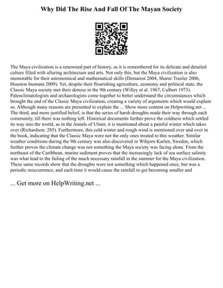 Why Did The Rise And Fall Of The Mayan Society
The Maya civilization is a renowned part of history, as it is remembered for its delicate and detailed
culture filled with alluring architecture and arts. Not only this, but the Maya civilization is also
memorable for their astronomical and mathematical skills (Demarest 2004, Sharer Traxler 2006,
Houston Inomata 2009). Yet, despite their flourishing agriculture, economy and political state, the
Classic Maya society met their demise in the 9th century (Willey et al. 1967, Culbert 1973).
Paleoclimatologists and archaeologists come together to better understand the circumstances which
brought the end of the Classic Maya civilization, creating a variety of arguments which would explain
so. Although many reasons are presented to explain the ... Show more content on Helpwriting.net ...
The third, and more justified belief, is that the series of harsh droughts made their way through each
community, till there was nothing left. Historical documents further prove the coldness which settled
its way into the world, as in the Annals of Ulster, it is mentioned about a painful winter which takes
over (Richardson: 285). Furthermore, this cold winter and rough wind is mentioned over and over in
the book, indicating that the Classic Maya were not the only ones treated to this weather. Similar
weather conditions during the 9th century was also discovered in Wibjorn Karlen, Sweden, which
further proves the climate change was not something the Maya society was facing alone. From the
northeast of the Caribbean, marine sediment proves that the increasingly lack of sea surface salinity
was what lead to the failing of the much necessary rainfall in the summer for the Maya civilization.
These same records show that the droughts were not something which happened once, but was a
periodic reoccurrence, and each time it would cause the rainfall to get becoming smaller and
... Get more on HelpWriting.net ...
 