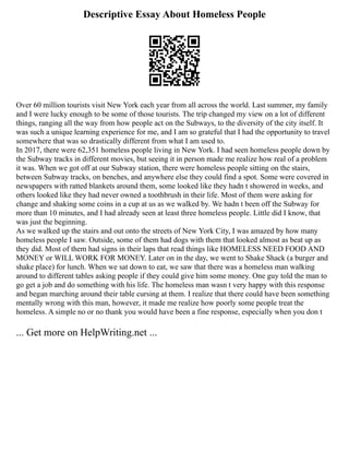 Descriptive Essay About Homeless People
Over 60 million tourists visit New York each year from all across the world. Last summer, my family
and I were lucky enough to be some of those tourists. The trip changed my view on a lot of different
things, ranging all the way from how people act on the Subways, to the diversity of the city itself. It
was such a unique learning experience for me, and I am so grateful that I had the opportunity to travel
somewhere that was so drastically different from what I am used to.
In 2017, there were 62,351 homeless people living in New York. I had seen homeless people down by
the Subway tracks in different movies, but seeing it in person made me realize how real of a problem
it was. When we got off at our Subway station, there were homeless people sitting on the stairs,
between Subway tracks, on benches, and anywhere else they could find a spot. Some were covered in
newspapers with ratted blankets around them, some looked like they hadn t showered in weeks, and
others looked like they had never owned a toothbrush in their life. Most of them were asking for
change and shaking some coins in a cup at us as we walked by. We hadn t been off the Subway for
more than 10 minutes, and I had already seen at least three homeless people. Little did I know, that
was just the beginning.
As we walked up the stairs and out onto the streets of New York City, I was amazed by how many
homeless people I saw. Outside, some of them had dogs with them that looked almost as beat up as
they did. Most of them had signs in their laps that read things like HOMELESS NEED FOOD AND
MONEY or WILL WORK FOR MONEY. Later on in the day, we went to Shake Shack (a burger and
shake place) for lunch. When we sat down to eat, we saw that there was a homeless man walking
around to different tables asking people if they could give him some money. One guy told the man to
go get a job and do something with his life. The homeless man wasn t very happy with this response
and began marching around their table cursing at them. I realize that there could have been something
mentally wrong with this man, however, it made me realize how poorly some people treat the
homeless. A simple no or no thank you would have been a fine response, especially when you don t
... Get more on HelpWriting.net ...
 