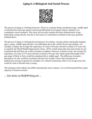 Aging Is A Biological And Social Process
The process of aging is a biological process. However, someone being considered young , middle aged
or old (the three main age spans) is perceived differently by divergent cultures, therefore it is
considered a social construct. This essay will not only examine the three characteristics of age,
particularly young and old , but also it will come to a conclusion in relation to the essay question
outlined above.
The process of aging is a biological/social process. In contrary, varying cultures and people interpret
ages ( young , middle aged and old ) very differently due to the world s diverse age markers. For
example, in Japan, the average life expectancy of a man is 80 years old and a woman is 87 years old,
as stated by the World Health Organization (Anon., 2014), which means that men and women are not
considered old until they are in their seventies or eighties. However, in Sierra Leone, the average life
expectancy of a man is 47.5 years old and a woman is 48 years old, which means that people in the
age range of thirty to forty would be considered old or middle aged . The difference in people s
perceptions on who would be considered old and who wouldn t shows that conceptions on
adolescence and age in general are examples of a cultural construction; there is no set age across the
world for what is old and what is young.
The treatment of the elderly also differs dramatically across cultures. It is well documented that a great
majority of Eastern societies
... Get more on HelpWriting.net ...
 