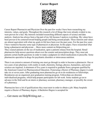 Career Report
Career Report Pharmacist and Physician Over the past few weeks I have been researching my
interests, values, and goals. Throughout this research a lot of things that were already evident to me,
were proven for a fact. My interests included researching different aspects of science and data
analysis. Analysis has always been a big part of my life because I analyze everything. My values have
been proven to be centered toward helping people and being around people. These interests and values
are almost equivalent with what my goals in life have been over the past years. For the past few years
I have wanted to become some type of pharmacist or physician. In this paper, I have researched what
being a pharmacist and physician ... Show more content on Helpwriting.net ...
They counsel patients on the use of medication, upon a patients release from the hospital. Retail
pharmacists help answer questions about over the counter and prescription drugs. They must ask
patients certain health questions in order to make a judgment on which medications to prescribe. Some
pharmacists specialize in drugs for psychiatric disorders or intravenous nutrition.
There is an extensive amount of training one must go through in order to become a pharmacist. One or
two years of pre pharmacy with credits in math, chemistry, biology, physics, humanities, and social
sciences are required. A minimum of five years is required to graduate from a program qualified by
the American Council on Pharmaceutical Education. If pursuing a Doctor of Pharmacy degree it could
take six or seven years. After graduating most pharmacists go on to do residencies or fellowships.
Residencies are an organized, post graduation training program. Fellowships are directed,
individualized programs, which help prepare participants for lab work. Some students go on to
advance in the field and be an intern or pharmacy assistant, pharmacy manager, or possibly the owner
of a pharmacy.
Pharmacists have a lot of qualifications they must meet in order to obtain a job. Many hospitals
require a Doctor of Pharmacy degree. A Bachelors Degree is accepted for
... Get more on HelpWriting.net ...
 