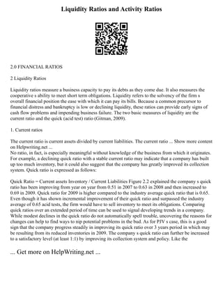 Liquidity Ratios and Activity Ratios
2.0 FINANCIAL RATIOS
2 Liquidity Ratios
Liquidity ratios measure a business capacity to pay its debts as they come due. It also measures the
cooperative s ability to meet short term obligations. Liquidity refers to the solvency of the firm s
overall financial position the ease with which it can pay its bills. Because a common precursor to
financial distress and bankruptcy is low or declining liquidity, these ratios can provide early signs of
cash flow problems and impending business failure. The two basic measures of liquidity are the
current ratio and the quick (acid test) ratio (Gitman, 2009).
1. Current ratios
The current ratio is current assets divided by current liabilities. The current ratio ... Show more content
on Helpwriting.net ...
No ratio, in fact, is especially meaningful without knowledge of the business from which it originates.
For example, a declining quick ratio with a stable current ratio may indicate that a company has built
up too much inventory, but it could also suggest that the company has greatly improved its collection
system. Quick ratio is expressed as follows:
Quick Ratio = Current assets Inventory / Current Liabilities Figure 2.2 explained the company s quick
ratio has been improving from year on year from 0.51 in 2007 to 0.63 in 2008 and then increased to
0.69 in 2009. Quick ratio for 2009 is higher compared to the industry average quick ratio that is 0.65.
Even though it has shown incremental improvement of their quick ratio and surpassed the industry
average of 0.65 acid tests, the firm would have to sell inventory to meet its obligations. Comparing
quick ratios over an extended period of time can be used to signal developing trends in a company.
While modest declines in the quick ratio do not automatically spell trouble, uncovering the reasons for
changes can help to find ways to nip potential problems in the bud. As for PJV s case, this is a good
sign that the company progress steadily in improving its quick ratio over 3 years period in which may
be resulting from its reduced inventories in 2009. The company s quick ratio can further be increased
to a satisfactory level (at least 1:1) by improving its collection system and policy. Like the
... Get more on HelpWriting.net ...
 