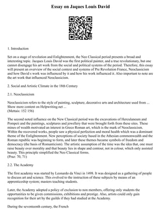 Essay on Jaques Louis David
1. Introduction
Set on a stage of revolution and Enlightenment, the Neo Classical period presents a broad and
interesting topic. Jacques Louis David was the first political painter, and a true revolutionary, but one
cannot disengage his art work from the social and political systems of the period. Therefore, this essay
will present an overview of the social context and systems of Pre Revolution France, Neoclassicism
and how David s work was influenced by it and how his work influenced it. Also important to note are
the art work that influenced Neoclassicism.
2. Social and Artistic Climate in the 18th Century
2.1. Neoclassicism
Neoclassicism refers to the style of painting, sculpture, decorative arts and architecture used from ...
Show more content on Helpwriting.net ...
(Mettais: 152 156)
The second noted influence on the New Classical period was the excavations of Herculaneum and
Pompeii and the paintings, sculptures and jewellery that were brought forth from these sites. These
mines of wealth motivated an interest in Greco Roman art, which is the mark of Neoclassicism.
Within the recovered works, people saw a physical perfection and moral health which was a dominant
theme of the Enlightenment. New perceptions of society based in the Athesian commonwealth and the
Roman republic was beginning to form, and later these themes became symbols of freedom and
democracy (the basis of Romanticism). The artistic assumption of the time was the idea that, one must
raise beauty over morality and that beauty lies in shape and contour, not in colour, which only assisted
beauty. This principle simplified the Neo Classical forms.
(Praz: 70, 71)
2.2. The Academy
The first academy was started by Leonardo da Vinci in 1498. It was designed as a gathering of people
to discuss art and science. This evolved to the instruction of these subjects by means of an
apprenticeship system; masters teaching students.
Later, the Academy adopted a policy of exclusion to non members, offering only students the
opportunities to be given commissions, exhibitions and prestige. Also, artists could only gain
recognition for their art by the guilds if they had studied at the Academy.
During the seventeenth century, the French
 