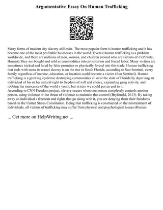 Argumentative Essay On Human Trafficking
Many forms of modern day slavery still exist. The most popular form is human trafficking and it has
become one of the most profitable businesses in the world. Overall human trafficking is a problem
worldwide, and there are millions of men, woman, and children around who are victims of it (Piranty,
Human).They are bought and sold as commodities into prostitution and forced labor. Many victims are
sometimes tricked and lured by false promises or physically forced into this trade. Human trafficking
that ends with teens in sexual slavery is on the rise in South Florida, according to Sun Sentinel, every
family regardless of income, education, or location could become a victim (Sun Sentinel). Human
trafficking is a growing epidemic destroying communities all over the state of Florida by depriving an
individual of his or her natural right to freedom of will and choice, expanding gang activity, and
robbing the innocence of the world s youth, but in turn we could put an end to it.
According to CNN Freedom project, slavery occurs when one person completely controls another
person, using violence or the threat of violence to maintain that control (Bryfonski, 2013). By taking
away an individual s freedom and rights that go along with it, you are denying them their freedoms
based on the United States Constitution. Being that trafficking is constructed on the mistreatment of
individuals, all victims of trafficking may suffer from physical and psychological issues (Human
... Get more on HelpWriting.net ...
 