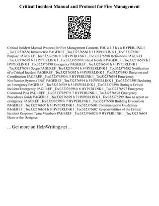 Critical Incident Manual and Protocol for Fire Management
Critical Incident Manual Protocol for Fire Management Contents TOC o 1 3 h z u HYPERLINK l
_Toc332376586 Introduction PAGEREF _Toc332376586 h 3 HYPERLINK l _Toc332376587
Purpose PAGEREF _Toc332376587 h 3 HYPERLINK l _Toc332376588 Definitions PAGEREF
_Toc332376588 h 3 HYPERLINK l _Toc332376589 Critical Incident PAGEREF _Toc332376589 h 3
HYPERLINK l _Toc332376590 Emergency PAGEREF _Toc332376590 h 4 HYPERLINK l
_Toc332376591 Scope PAGEREF _Toc332376591 h 4 HYPERLINK l _Toc332376592 Notification
of a Critical Incident PAGEREF _Toc332376592 h 4 HYPERLINK l _Toc332376593 Direction and
Coordination PAGEREF _Toc332376593 h 5 HYPERLINK l _Toc332376594 Emergency
Notification System (ENS) PAGEREF _Toc332376594 h 5 HYPERLINK l _Toc332376595 Declaring
an Emergency PAGEREF _Toc332376595 h 5 HYPERLINK l _Toc332376596 During a Critical
Incident/Emergency PAGEREF _Toc332376596 h 6 HYPERLINK l _Toc332376597 Emergency
Command Post PAGEREF _Toc332376597 h 7 HYPERLINK l _Toc332376598 Emergency
Procedures Guide PAGEREF _Toc332376598 h 7 HYPERLINK l _Toc332376599 How to report an
emergency PAGEREF _Toc332376599 h 7 HYPERLINK l _Toc332376600 Building Evacuation
PAGEREF _Toc332376600 h 8 HYPERLINK l _Toc332376601 Communication Guidelines
PAGEREF _Toc332376601 h 9 HYPERLINK l _Toc332376602 Responsibilities of the Critical
Incident Response Team Members PAGEREF _Toc332376602 h 9 HYPERLINK l _Toc332376603
Dean or the Designee
... Get more on HelpWriting.net ...
 