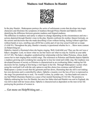 Madness And Madness In Hamlet
In the play Hamlet , Shakespeare portrays the series of unfortunate events that develops into tragic
characters and illustrates the symptoms of madness through Prince Hamlet and Ophelia while
identifying the difference between genuine madness and feigned madness.
The difference in madness and sanity is subject to change depending on the circumstances and one s
actions depicted through Hamlet s tone in the play. Hamlet confronts his mother, Queen Gertrude, on
the actions and decisions that she made describing it Ears without feeling, feeling without sight/Ears
without hands or eyes, smelling sans all/Or but a sickly part of one true sense/Could not so mope
(3.4.88 91). Throughout the play, Hamlet s insanity is questioned whether he is ... Show more content
on Helpwriting.net ...
Ophelia s hatred is illustrated when she begins singing, Well, Gold dild you! They say the owl was a/
baker s daughter. Lord, we know what we are but/ know not what we may be. God be at your table
(4.5.47 49). The baker s daughter symbolized her relationship with her father Polonius, whose death
causes her to start singing these woeful songs. The references to Polonius and Hamlet depicts Ophelia
s madness growing and overtaking her causing her to lose her mind and wildly sing. Her madness was
developed because of society as Polonius is characterized as an overbearing father, making her life
decisions for her, leading to him being a vital figure in her life. Through Shakespeare s syntax when
using the word pull Left with the only option to end this choice less existence and kill herself,
Shakespeare s syntax reveals that the garments pull her down, illustrating that she still is not making
her own decisions and is controlled by others. Ophelia s insanity over the loss of love is expressed as
she sings You promised me to wed, / So would I a done, by yonder sun, / An thou hadst not come to
my bed Which illustrates Hamlet as a cause of her mental fracturing (4.5.62 64). The promise is
Ophelia embracing her love for Hamlet, but once her father died and Hamlet was sent to England, she
was left to deal with her losses alone. Ophelia is characterized as dependent on the men in her life
portraying the position of women in
... Get more on HelpWriting.net ...
 